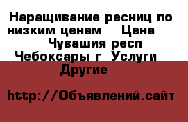 Наращивание ресниц по низким ценам! › Цена ­ 550 - Чувашия респ., Чебоксары г. Услуги » Другие   